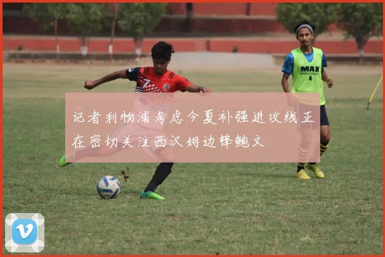 记者利物浦考虑今夏补强进攻线正在密切关注西汉姆边锋鲍文