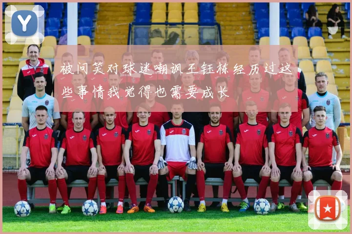 被问笑对球迷嘲讽王钰栋经历过这些事情我觉得也需要成长