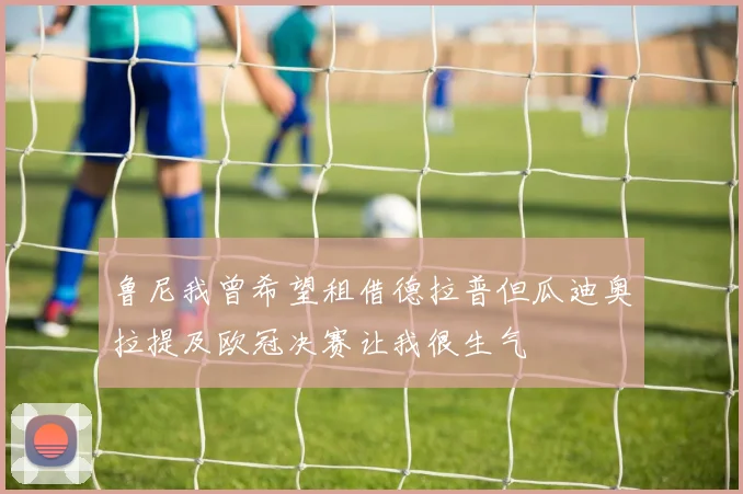 鲁尼我曾希望租借德拉普但瓜迪奥拉提及欧冠决赛让我很生气